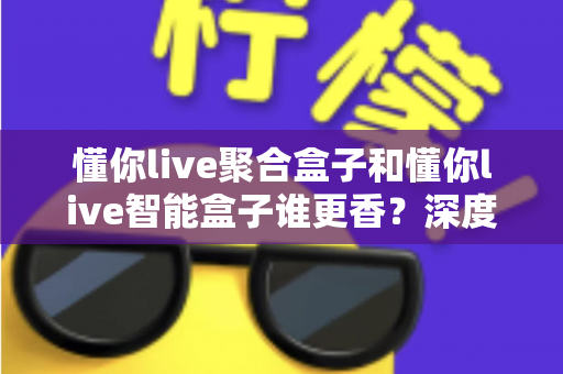 懂你live聚合盒子和懂你live智能盒子谁更香?深度对比教你选对直播增效利器 懂你live聚合盒子和懂你live智能盒子谁更香?深度对比教你选对直播增效利器