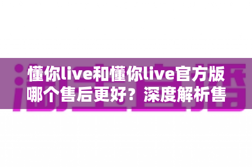懂你live和懂你live官方版哪个售后更好？深度解析售后差异与下载渠道选择指南