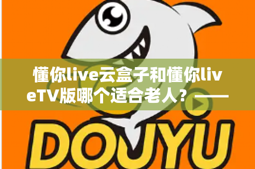 懂你live云盒子和懂你liveTV版哪个适合老人？——为长辈挑选省心观影方案的实用指南