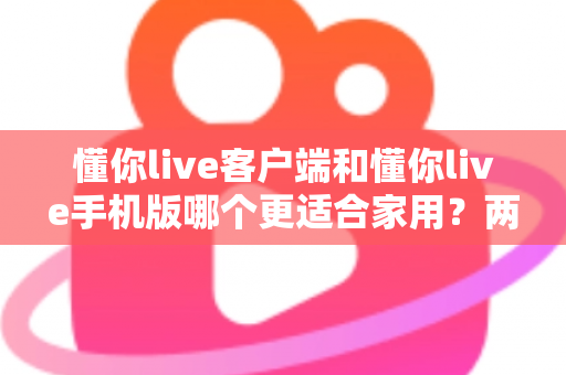 懂你live客户端和懂你live手机版哪个更适合家用？两大版本全面对比，帮你找到最佳家庭娱乐方案