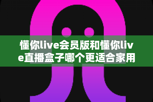 懂你live会员版和懂你live直播盒子哪个更适合家用?家庭娱乐选择全攻略 懂你live会员版和懂你live直播盒子哪个更适合家用?家庭娱乐选择全攻略