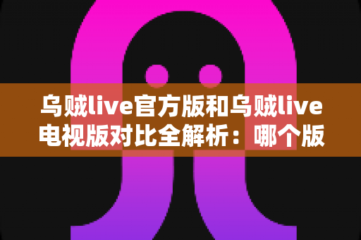 乌贼live官方版和乌贼live电视版对比全解析：哪个版本更值得你安装？看这篇就够了！