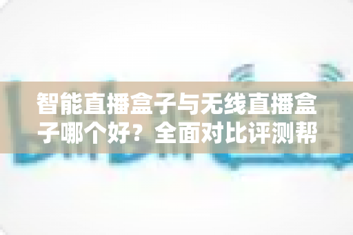 智能直播盒子与无线直播盒子哪个好？全面对比评测帮你选对设备