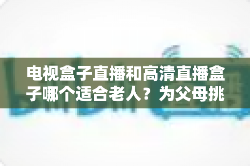 电视盒子直播和高清直播盒子哪个适合老人？为父母挑选理想观影设备的完整指南