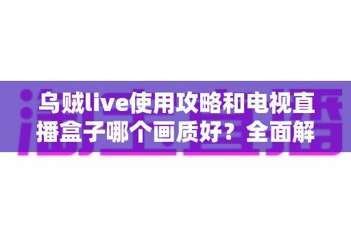 乌贼live使用攻略和电视直播盒子哪个画质好？全面解析画质差异与选购实用指南