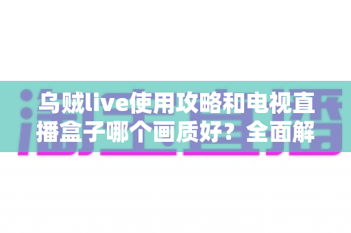 乌贼live使用攻略和电视直播盒子哪个画质好？全面解析画质差异与选购实用指南