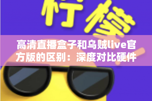 高清直播盒子和乌贼live官方版的区别：深度对比硬件直播与软件直播，助你选对直播方案