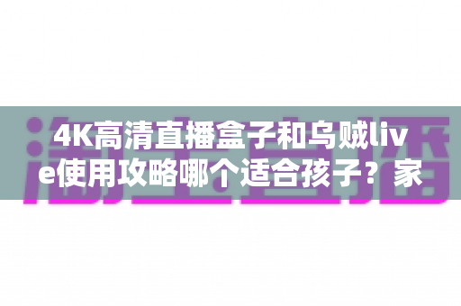 4K高清直播盒子和乌贼live使用攻略哪个适合孩子?家长必读的深度对比与安全观看指南 4K高清直播盒子和乌贼live使用攻略哪个适合孩子?家长必读的深度对比与安全观看指南