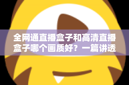 全网通直播盒子和高清直播盒子哪个画质好?一篇讲透画质差异与选购技巧的实用指南 全网通直播盒子和高清直播盒子哪个画质好?一篇讲透画质差异与选购技巧的实用指南