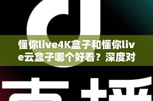 懂你live4K盒子和懂你live云盒子哪个好看？深度对比评测帮你选对不选贵