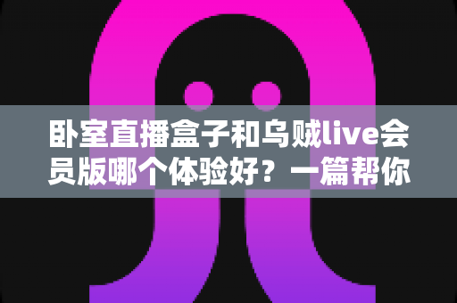 卧室直播盒子和乌贼live会员版哪个体验好？一篇帮你选对直播方案的深度对比指南