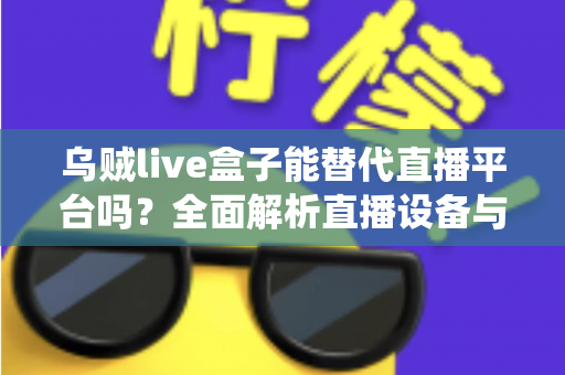乌贼live盒子能替代直播平台吗?全面解析直播设备与传统平台的真实关系与使用价值 乌贼live盒子能替代直播平台吗?全面解析直播设备与传统平台的真实关系与使用价值