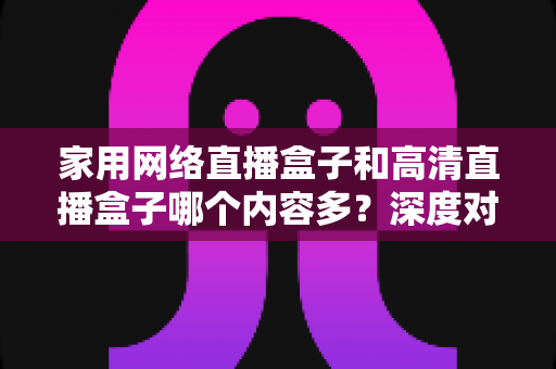 家用网络直播盒子和高清直播盒子哪个内容多？深度对比分析助你选出最合适的观影利器