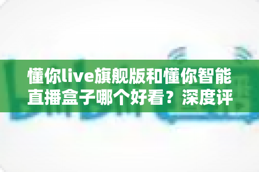 懂你live旗舰版和懂你智能直播盒子哪个好看?深度评测帮你选对直播神器 懂你live旗舰版和懂你智能直播盒子哪个好看?深度评测帮你选对直播神器