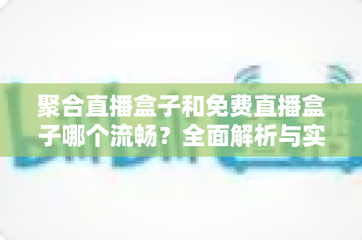 聚合直播盒子和免费直播盒子哪个流畅?全面解析与实用选购指南 聚合直播盒子和免费直播盒子哪个流畅?全面解析与实用选购指南