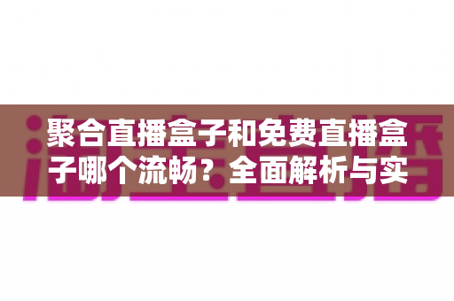 聚合直播盒子和免费直播盒子哪个流畅？全面解析与实用选购指南