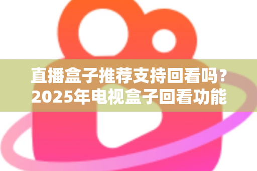 直播盒子推荐支持回看吗？2025年电视盒子回看功能深度解析与选购全攻略