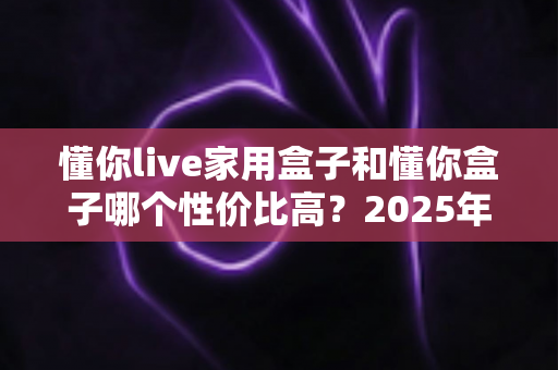 懂你live家用盒子和懂你盒子哪个性价比高？2025年最全选购对比指南一文看懂