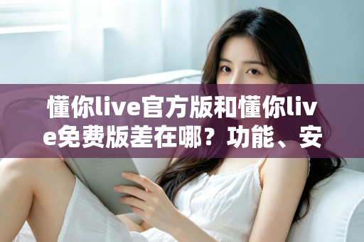 懂你live官方版和懂你live免费版差在哪?功能、安全与使用体验全方位对比指南 懂你live官方版和懂你live免费版差在哪?功能、安全与使用体验全方位对比指南