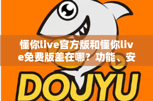 懂你live官方版和懂你live免费版差在哪？功能、安全与使用体验全方位对比指南