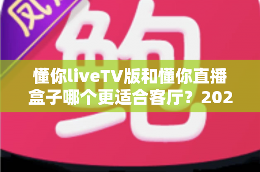 懂你liveTV版和懂你直播盒子哪个更适合客厅？2025年家庭观影方案深度对比与选购全指南