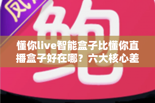 懂你live智能盒子比懂你直播盒子好在哪?六大核心差异与选购全攻略 懂你live智能盒子比懂你直播盒子好在哪?六大核心差异与选购全攻略