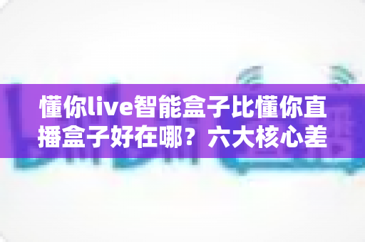 懂你live智能盒子比懂你直播盒子好在哪？六大核心差异与选购全攻略