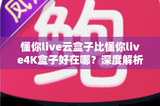懂你live云盒子比懂你live4K盒子好在哪？深度解析云盒子五大核心优势，帮你选对不踩坑