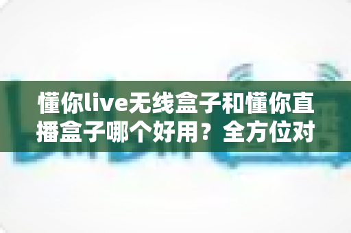 懂你live无线盒子和懂你直播盒子哪个好用？全方位对比评测助你选对直播利器