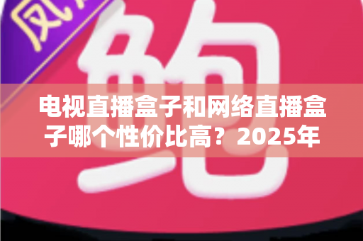 电视直播盒子和网络直播盒子哪个性价比高？2025年最新选购攻略，看完再掏钱不后悔