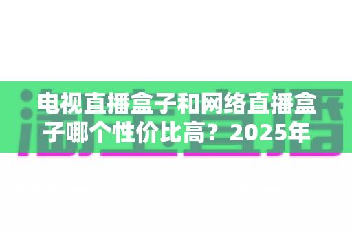电视直播盒子和网络直播盒子哪个性价比高？2025年最新选购攻略，看完再掏钱不后悔