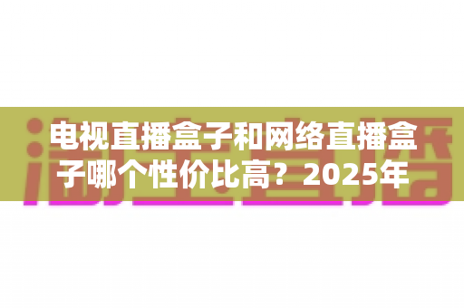 电视直播盒子和网络直播盒子哪个性价比高？2025年最新选购攻略，看完再掏钱不后悔