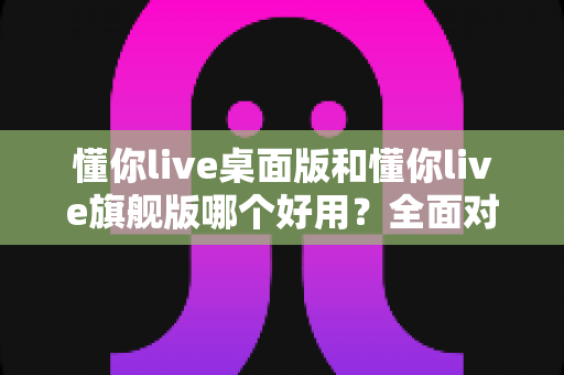 懂你live桌面版和懂你live旗舰版哪个好用?全面对比评测帮你选对直播工具 懂你live桌面版和懂你live旗舰版哪个好用?全面对比评测帮你选对直播工具