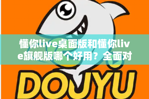 懂你live桌面版和懂你live旗舰版哪个好用?全面对比评测帮你选对直播工具 懂你live桌面版和懂你live旗舰版哪个好用?全面对比评测帮你选对直播工具