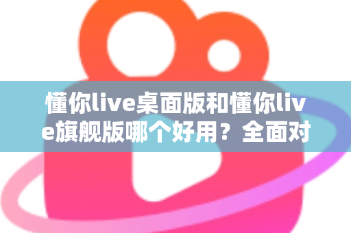 懂你live桌面版和懂你live旗舰版哪个好用？全面对比评测帮你选对直播工具