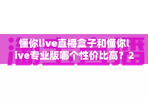 懂你live直播盒子和懂你live专业版哪个性价比高？2025年最全选购对比指南，帮你花对每一分钱