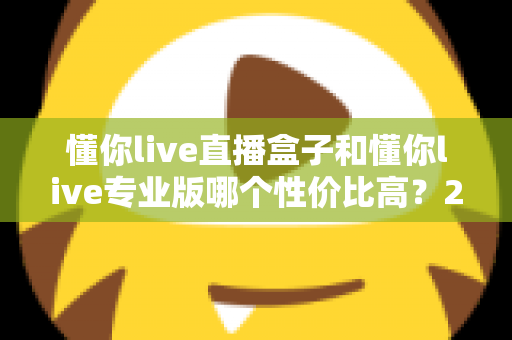 懂你live直播盒子和懂你live专业版哪个性价比高？2025年最全选购对比指南，帮你花对每一分钱