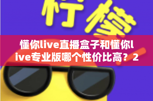 懂你live直播盒子和懂你live专业版哪个性价比高？2025年最全选购对比指南，帮你花对每一分钱