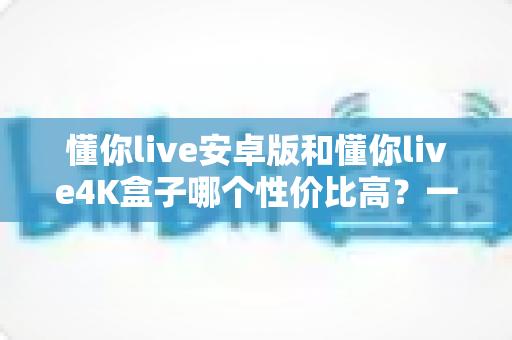 懂你live安卓版和懂你live4K盒子哪个性价比高？一文讲清成本、画质与适用人群