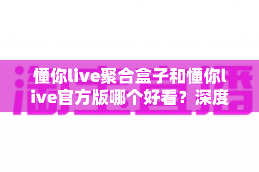 懂你live聚合盒子和懂你live官方版哪个好看？深度对比评测帮你选出心仪版本