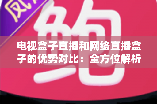 电视盒子直播和网络直播盒子的优势对比：全方位解析两大观影方案，帮你找到最适合家庭的直播设备
