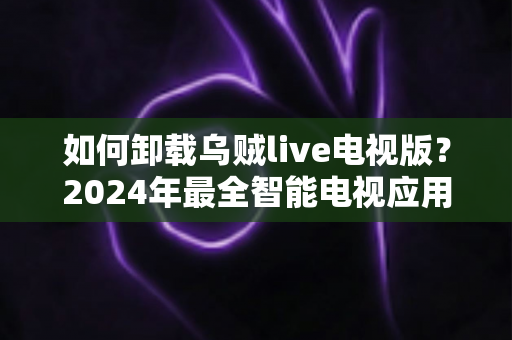 如何卸载乌贼live电视版？2024年最全智能电视应用卸载教程与实用技巧