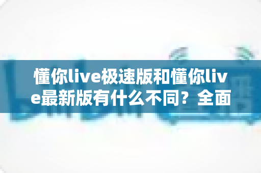 懂你live极速版和懂你live最新版有什么不同？全面解析两大版本差异，帮你轻松选对最适合的版本
