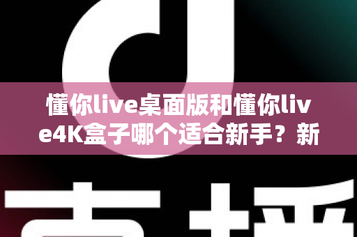 懂你live桌面版和懂你live4K盒子哪个适合新手？新手选购全攻略与深度对比解析