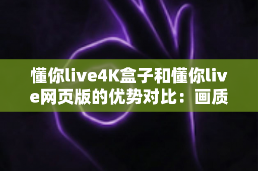 懂你live4K盒子和懂你live网页版的优势对比：画质、体验与性价比全面解析，帮你选出最适合自己的观影方案
