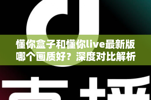 懂你盒子和懂你live最新版哪个画质好？深度对比解析助你选对观影利器