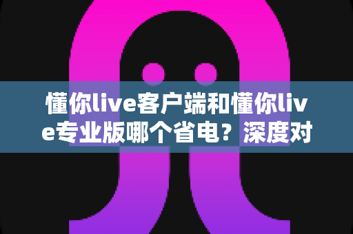 懂你live客户端和懂你live专业版哪个省电？深度对比分析帮你选出最省电的使用方案