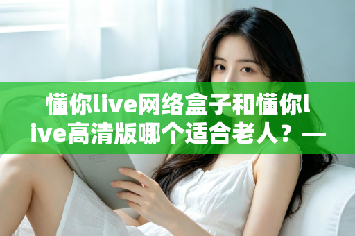 懂你live网络盒子和懂你live高清版哪个适合老人？——子女必看的孝心选购指南