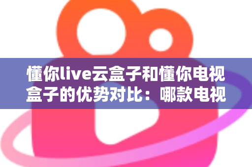 懂你live云盒子和懂你电视盒子的优势对比：哪款电视盒子更适合你的家庭娱乐需求？