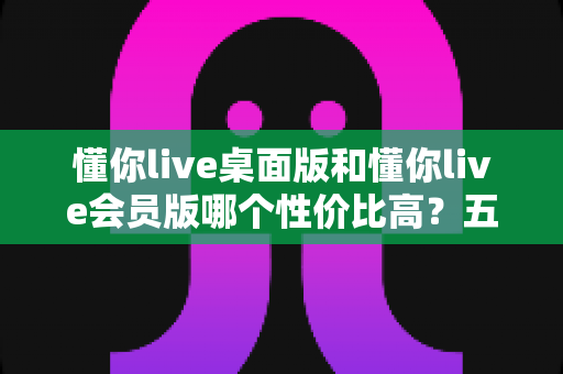 懂你live桌面版和懂你live会员版哪个性价比高?五大维度全面对比,帮你选对不花冤枉钱 懂你live桌面版和懂你live会员版哪个性价比高?五大维度全面对比,帮你选对不花冤枉钱